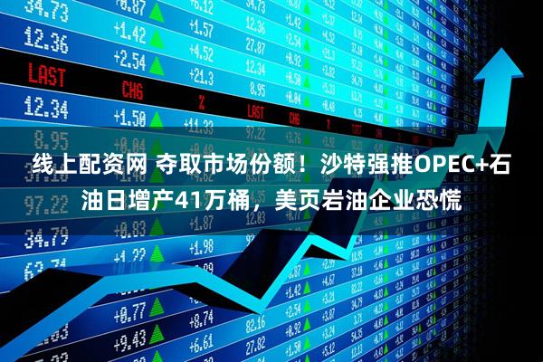 线上配资网 夺取市场份额！沙特强推OPEC+石油日增产41万桶，美页岩油企业恐慌