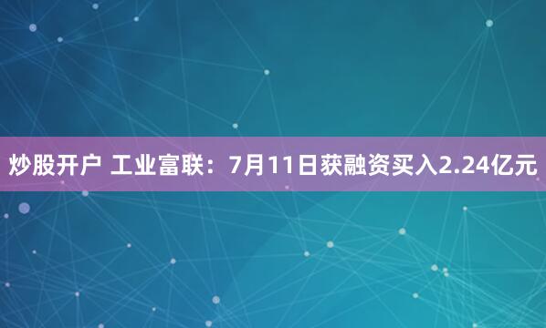 炒股开户 工业富联：7月11日获融资买入2.24亿元