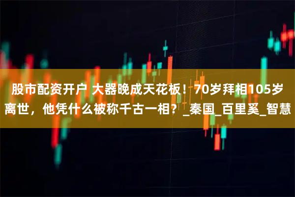 股市配资开户 大器晚成天花板！70岁拜相105岁离世，他凭什么被称千古一相？_秦国_百里奚_智慧
