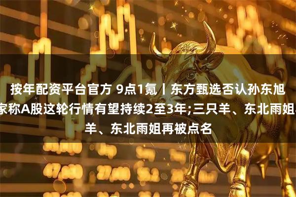 按年配资平台官方 9点1氪丨东方甄选否认孙东旭离职;专家称A股这轮行情有望持续2至3年;三只羊、东北雨姐再被点名
