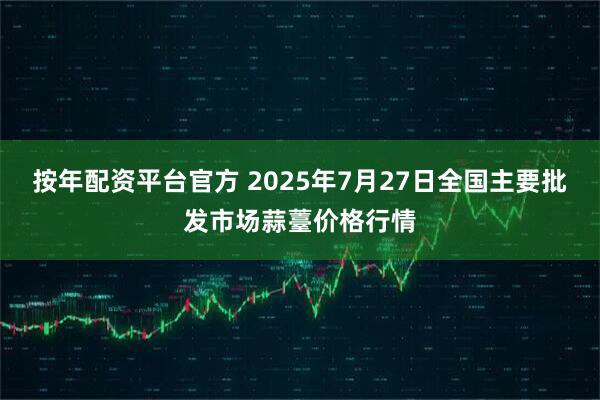 按年配资平台官方 2025年7月27日全国主要批发市场蒜薹价格行情