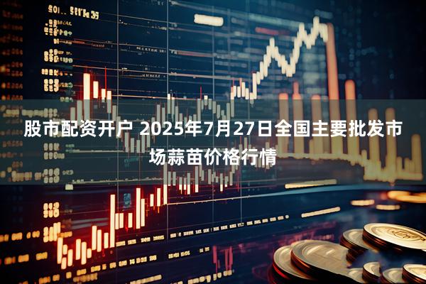 股市配资开户 2025年7月27日全国主要批发市场蒜苗价格行情