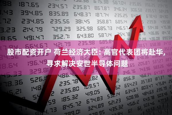 股市配资开户 荷兰经济大臣: 高官代表团将赴华, 寻求解决安世半导体问题