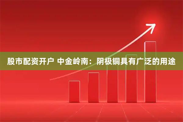 股市配资开户 中金岭南：阴极铜具有广泛的用途