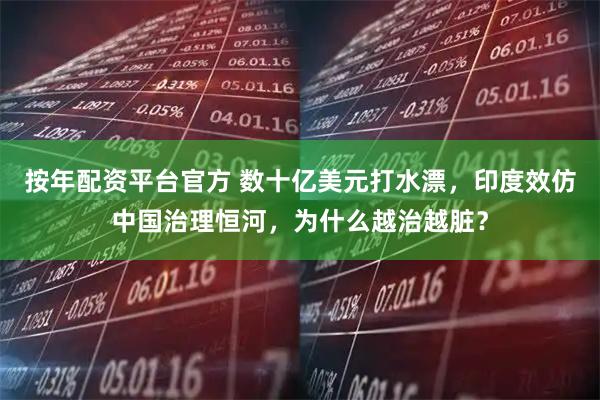 按年配资平台官方 数十亿美元打水漂，印度效仿中国治理恒河，为什么越治越脏？