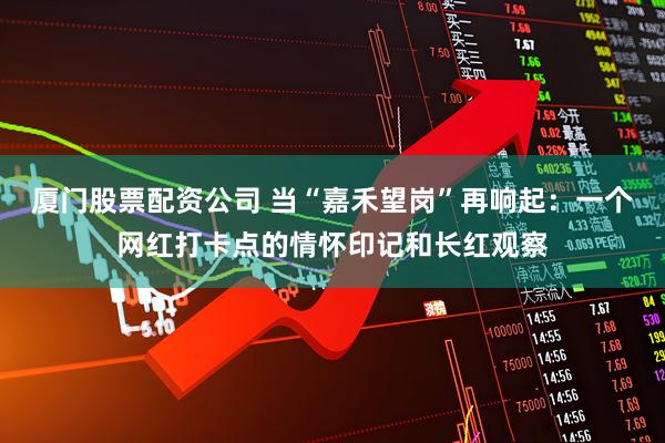 厦门股票配资公司 当“嘉禾望岗”再响起：一个网红打卡点的情怀印记和长红观察